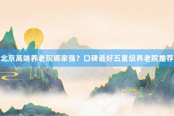北京高端养老院哪家强?口碑最好五星级养老院推荐