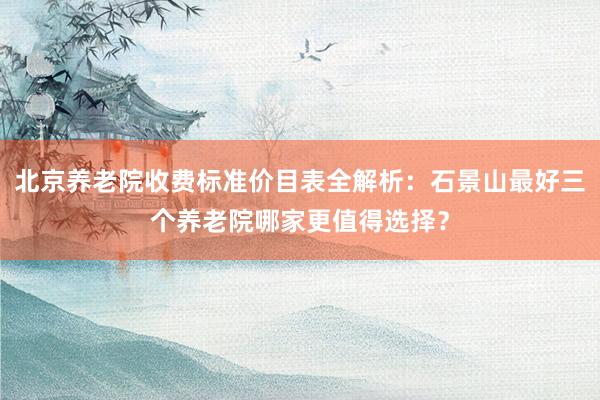 北京养老院收费标准价目表全解析:石景山最好三个养老院哪家更值得选择?