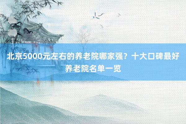 北京5000元左右的养老院哪家强?十大口碑最好养老院名单一览