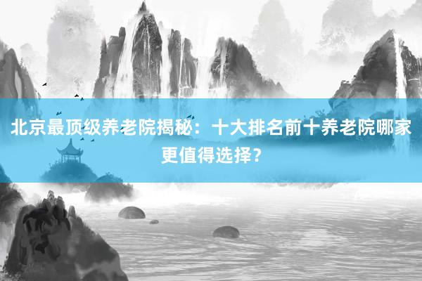北京最顶级养老院揭秘:十大排名前十养老院哪家更值得选择?