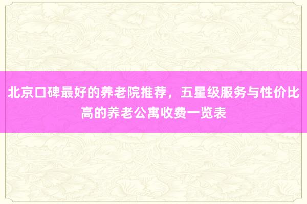北京口碑最好的养老院推荐,五星级服务与性价比高的养老公寓收费一览表