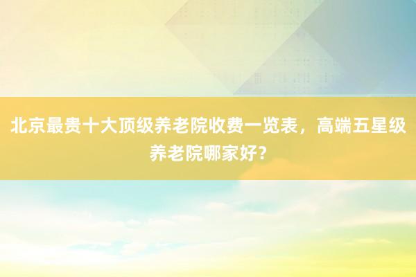 北京最贵十大顶级养老院收费一览表,高端五星级养老院哪家好?