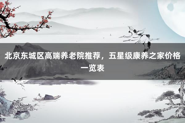 北京东城区高端养老院推荐，五星级康养之家价格一览表