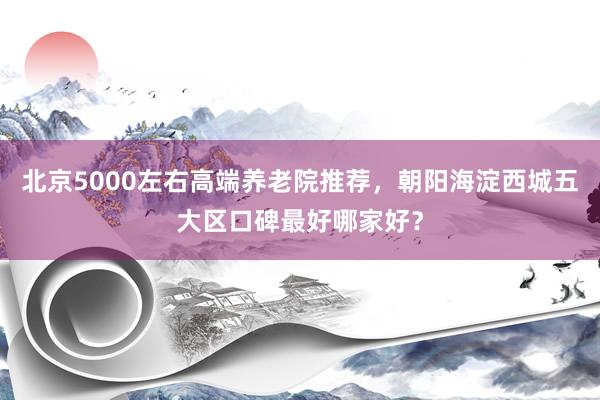 北京5000左右高端养老院推荐,朝阳海淀西城五大区口碑最好哪家好?