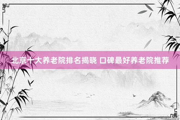 北京十大养老院排名揭晓 口碑最好养老院推荐