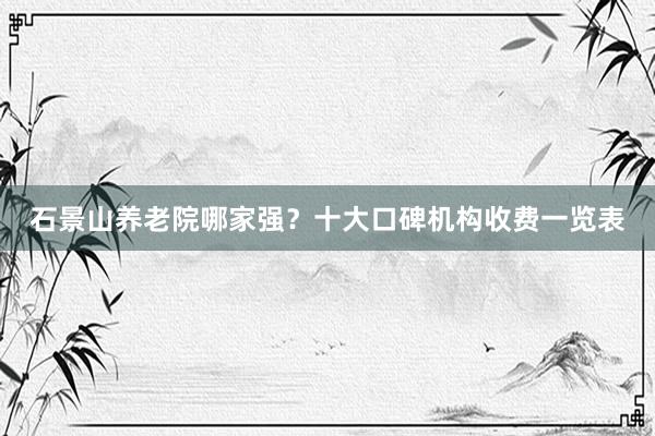 石景山养老院哪家强？十大口碑机构收费一览表