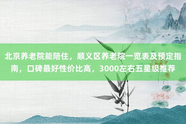 北京养老院能陪住,顺义区养老院一览表及预定指南,口碑最好性价比高,3000左右五星级推荐