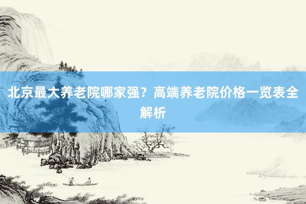 北京最大养老院哪家强？高端养老院价格一览表全解析