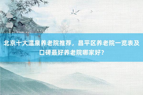 北京十大温泉养老院推荐，昌平区养老院一览表及口碑最好养老院哪家好？