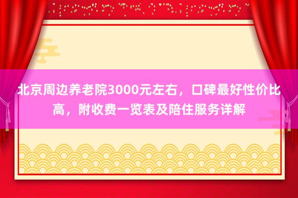 北京周边养老院3000元左右，口碑最好性价比高，附收费一览表及陪住服务详解