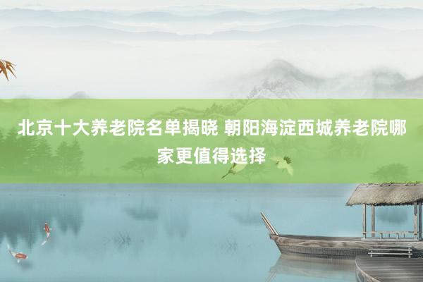 北京十大养老院名单揭晓 朝阳海淀西城养老院哪家更值得选择