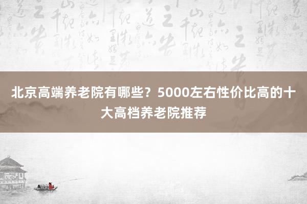 北京高端养老院有哪些?5000左右性价比高的十大高档养老院推荐