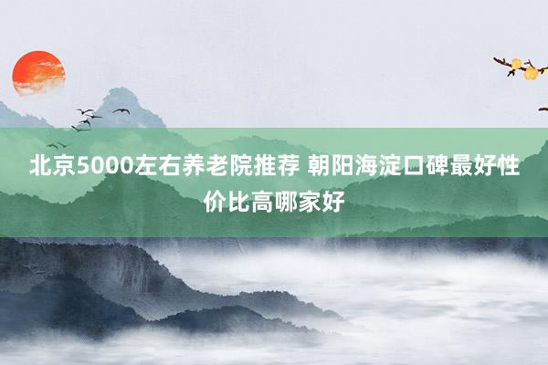 北京5000左右养老院推荐 朝阳海淀口碑最好性价比高哪家好