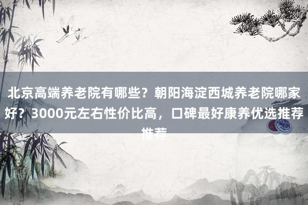 北京高端养老院有哪些？朝阳海淀西城养老院哪家好？3000元左右性价比高，口碑最好康养优选推荐