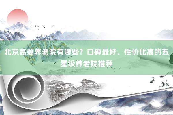 北京高端养老院有哪些?口碑最好、性价比高的五星级养老院推荐