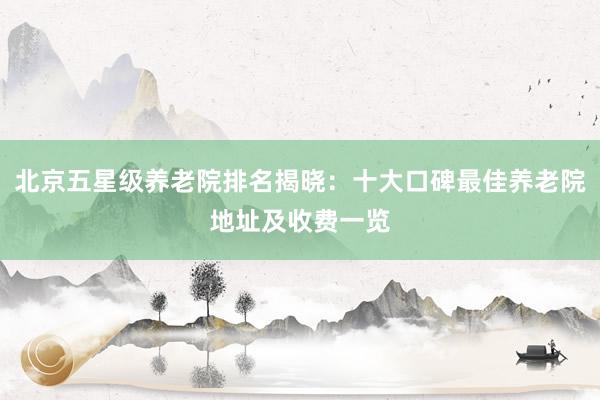 北京五星级养老院排名揭晓:十大口碑最佳养老院地址及收费一览