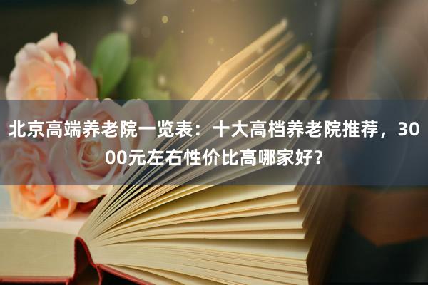 北京高端养老院一览表:十大高档养老院推荐,3000元左右性价比高哪家好?