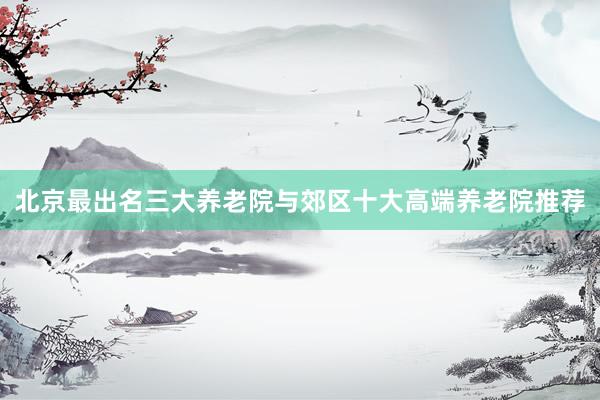 北京最出名三大养老院与郊区十大高端养老院推荐