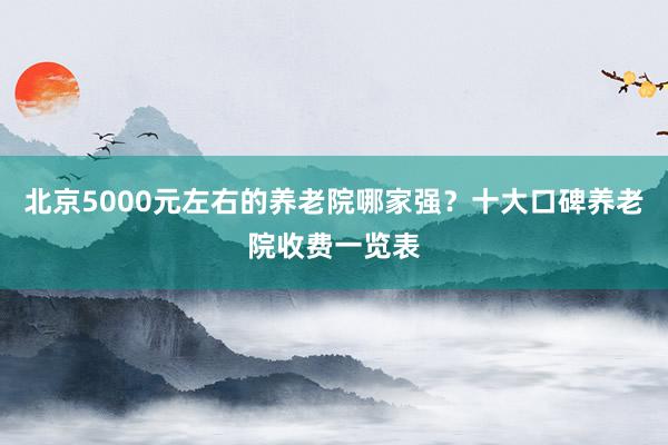 北京5000元左右的养老院哪家强?十大口碑养老院收费一览表