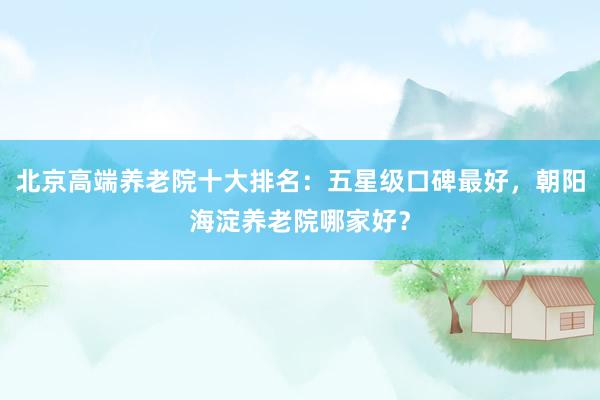 北京高端养老院十大排名:五星级口碑最好,朝阳海淀养老院哪家好?