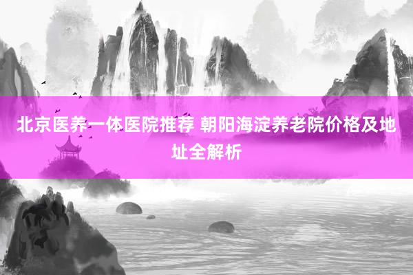 北京医养一体医院推荐 朝阳海淀养老院价格及地址全解析