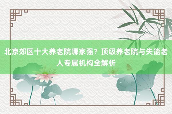 北京郊区十大养老院哪家强?顶级养老院与失能老人专属机构全解析