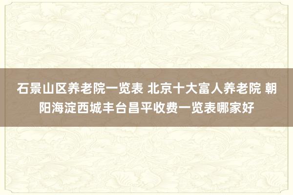 石景山区养老院一览表 北京十大富人养老院 朝阳海淀西城丰台昌平收费一览表哪家好