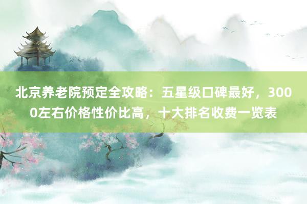 北京养老院预定全攻略:五星级口碑最好,3000左右价格性价比高,十大排名收费一览表