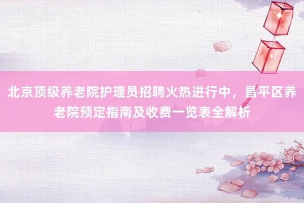 北京顶级养老院护理员招聘火热进行中，昌平区养老院预定指南及收费一览表全解析