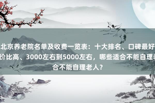北京养老院名单及收费一览表:十大排名、口碑最好、性价比高、3000左右到5000左右,哪些适合不能自理老人?