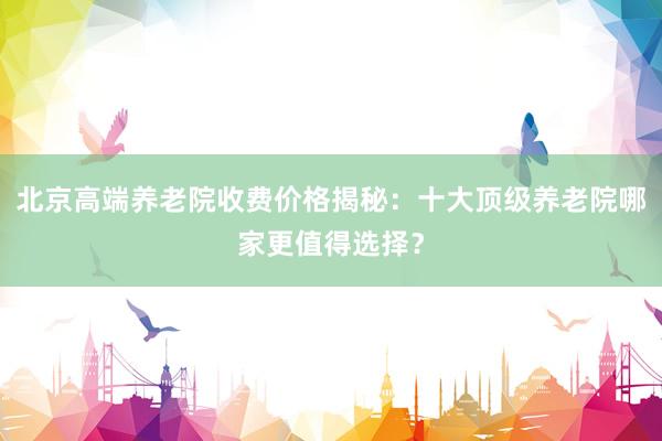 北京高端养老院收费价格揭秘：十大顶级养老院哪家更值得选择？