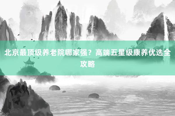 北京最顶级养老院哪家强?高端五星级康养优选全攻略
