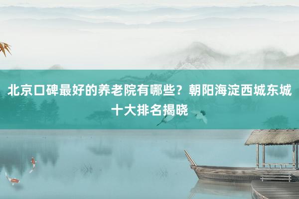 北京口碑最好的养老院有哪些?朝阳海淀西城东城十大排名揭晓