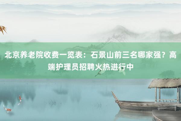北京养老院收费一览表:石景山前三名哪家强?高端护理员招聘火热进行中