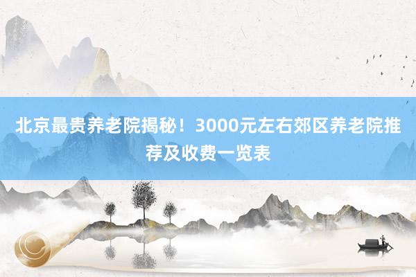 北京最贵养老院揭秘!3000元左右郊区养老院推荐及收费一览表
