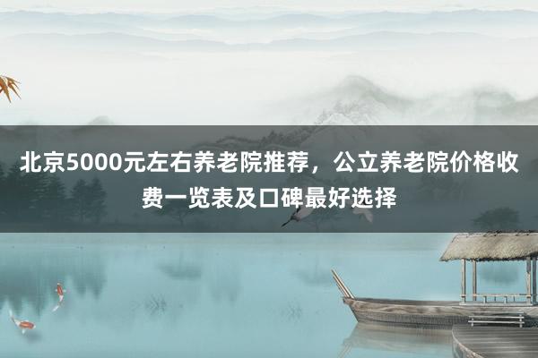 北京5000元左右养老院推荐,公立养老院价格收费一览表及口碑最好选择