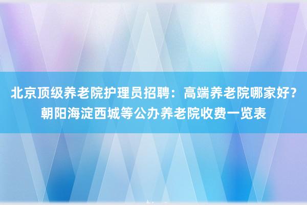 北京顶级养老院护理员招聘:高端养老院哪家好?朝阳海淀西城等公办养老院收费一览表
