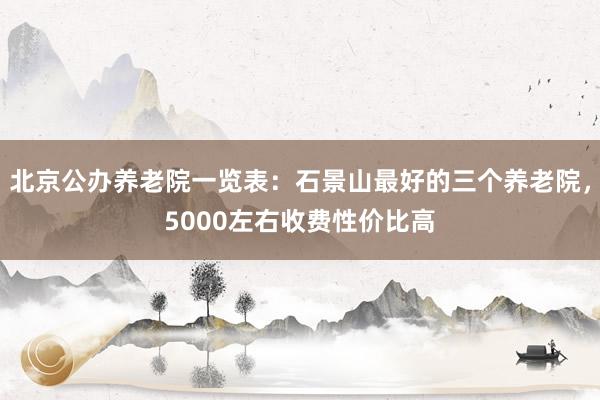 北京公办养老院一览表:石景山最好的三个养老院,5000左右收费性价比高