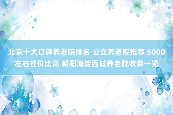 北京十大口碑养老院排名 公立养老院推荐 5000左右性价比高 朝阳海淀西城养老院收费一览