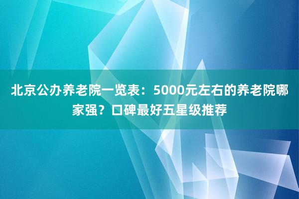 北京公办养老院一览表:5000元左右的养老院哪家强?口碑最好五星级推荐