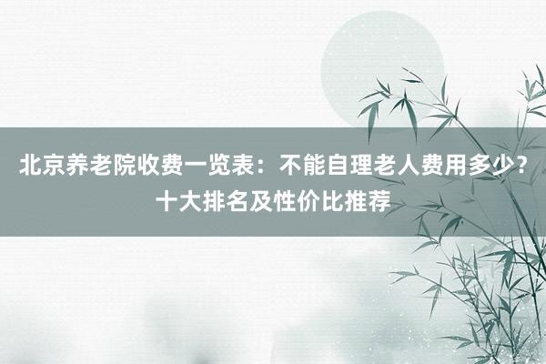 北京养老院收费一览表:不能自理老人费用多少?十大排名及性价比推荐