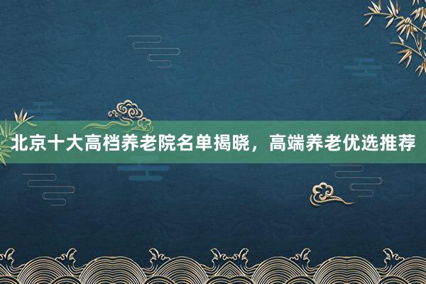北京十大高档养老院名单揭晓,高端养老优选推荐