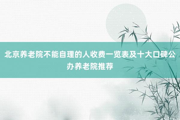 北京养老院不能自理的人收费一览表及十大口碑公办养老院推荐