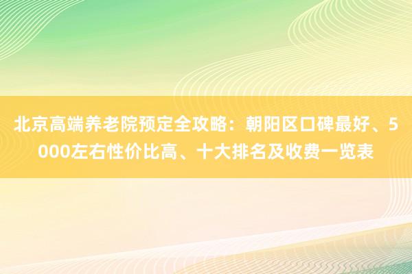 北京高端养老院预定全攻略:朝阳区口碑最好、5000左右性价比高、十大排名及收费一览表