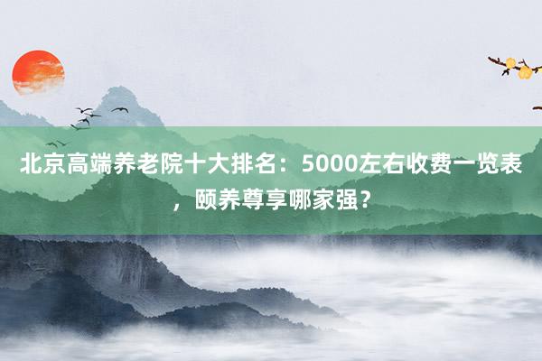 北京高端养老院十大排名:5000左右收费一览表,颐养尊享哪家强?
