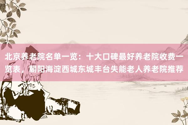 北京养老院名单一览:十大口碑最好养老院收费一览表,朝阳海淀西城东城丰台失能老人养老院推荐