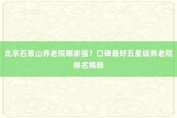 北京石景山养老院哪家强?口碑最好五星级养老院排名揭晓