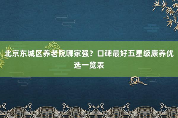 北京东城区养老院哪家强?口碑最好五星级康养优选一览表