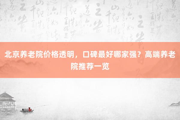 北京养老院价格透明,口碑最好哪家强?高端养老院推荐一览