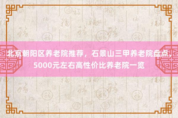 北京朝阳区养老院推荐,石景山三甲养老院盘点,5000元左右高性价比养老院一览